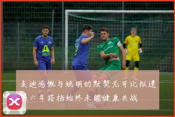 麦迪感慨与姚明的默契无可比拟遗憾六年搭档始终未能健康共战