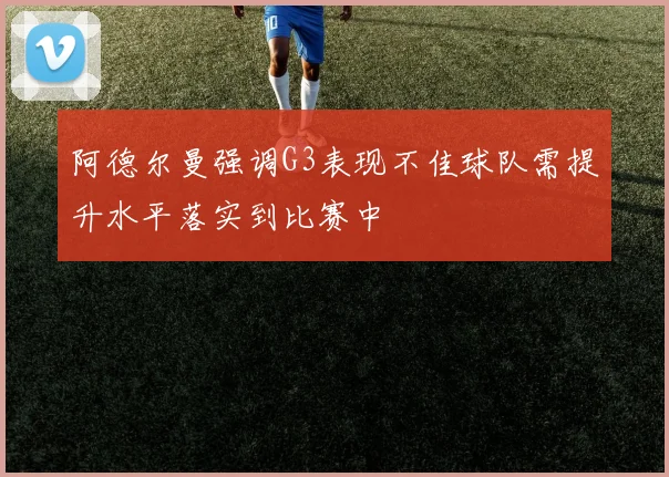 阿德尔曼强调G3表现不佳球队需提升水平落实到比赛中