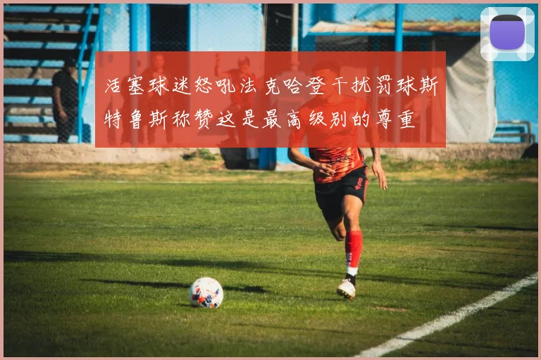 活塞球迷怒吼法克哈登干扰罚球斯特鲁斯称赞这是最高级别的尊重