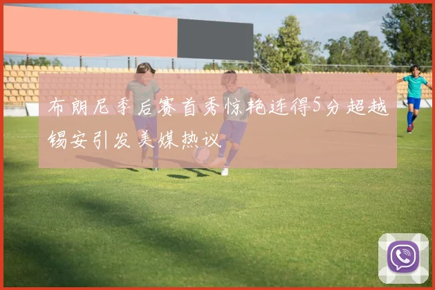 布朗尼季后赛首秀惊艳连得5分超越锡安引发美媒热议