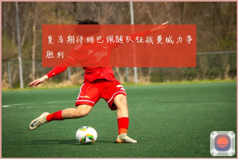 皇马期待姆巴佩随队征战曼城力争胜利