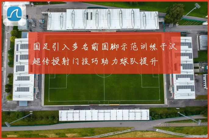 国足引入多名前国脚示范训练于汉超传授射门技巧助力球队提升