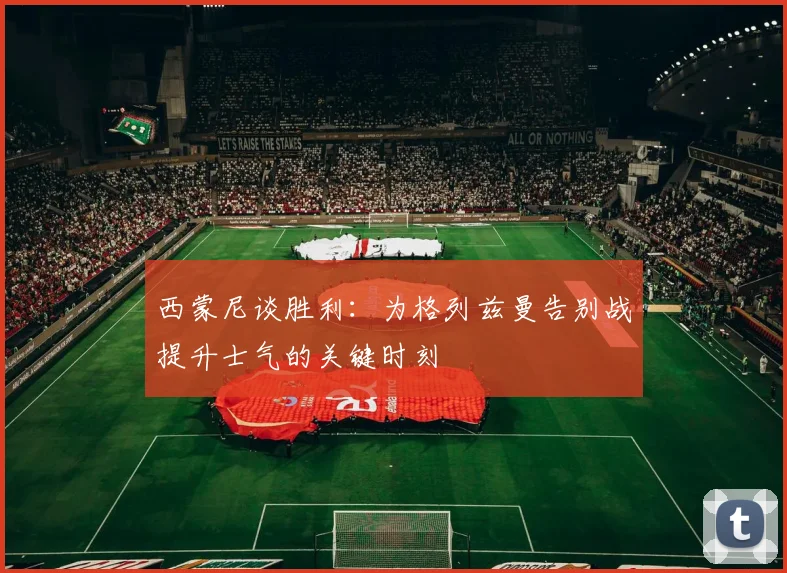 西蒙尼谈胜利：为格列兹曼告别战提升士气的关键时刻