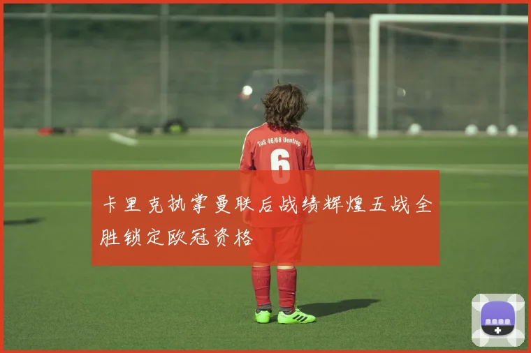 卡里克执掌曼联后战绩辉煌五战全胜锁定欧冠资格