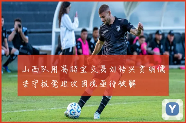 山西队用葛昭宝交易刘传兴贾明儒苦守板凳进攻困境亟待破解