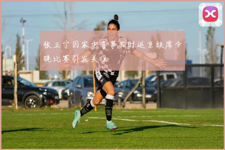 张玉宁因家中喜事临时返京缺席今晚比赛引发关注