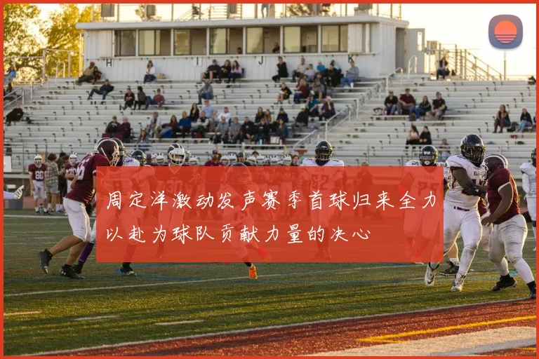 周定洋激动发声赛季首球归来全力以赴为球队贡献力量的决心