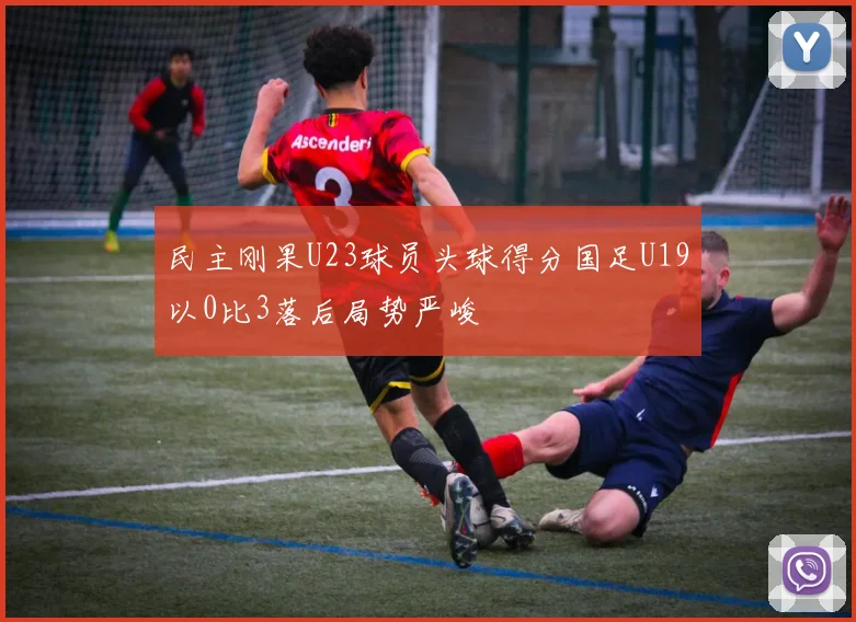 民主刚果U23球员头球得分国足U19以0比3落后局势严峻